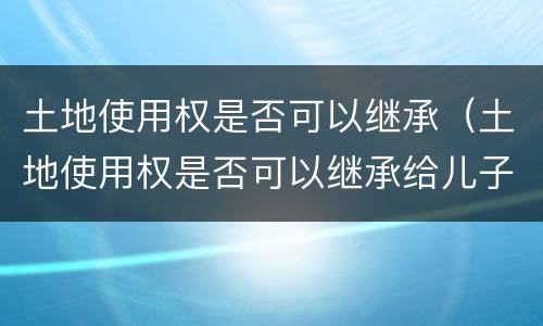 土地使用权是否可以继承（土地使用权是否可以继承给儿子）