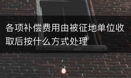 各项补偿费用由被征地单位收取后按什么方式处理