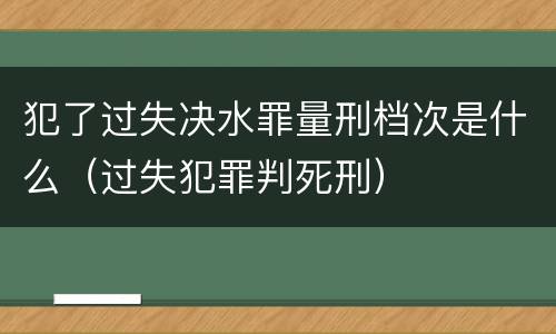 犯了过失决水罪量刑档次是什么（过失犯罪判死刑）