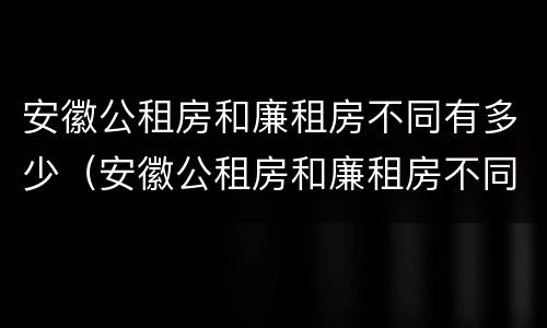 安徽公租房和廉租房不同有多少（安徽公租房和廉租房不同有多少套）