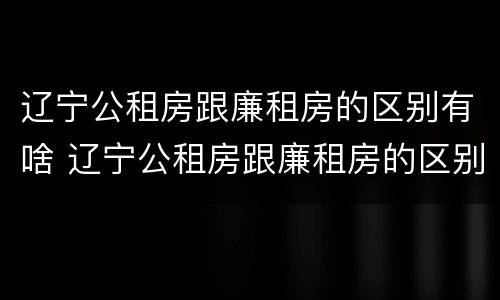 辽宁公租房跟廉租房的区别有啥 辽宁公租房跟廉租房的区别有啥不同