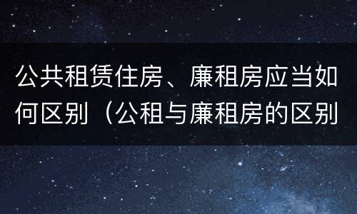 公共租赁住房、廉租房应当如何区别（公租与廉租房的区别）