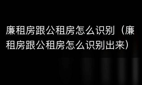 廉租房跟公租房怎么识别（廉租房跟公租房怎么识别出来）