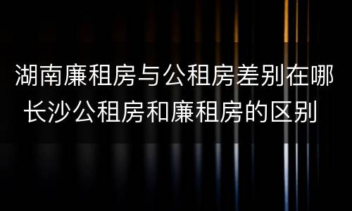 湖南廉租房与公租房差别在哪 长沙公租房和廉租房的区别