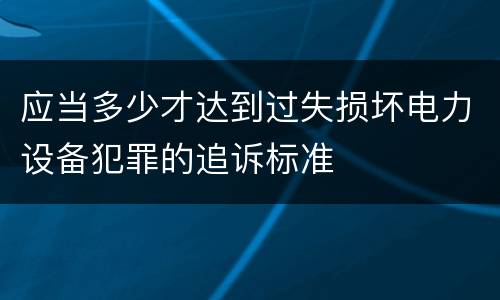 应当多少才达到过失损坏电力设备犯罪的追诉标准