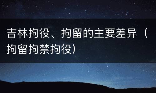 吉林拘役、拘留的主要差异（拘留拘禁拘役）