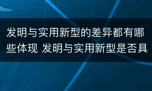 发明与实用新型的差异都有哪些体现 发明与实用新型是否具有实用性