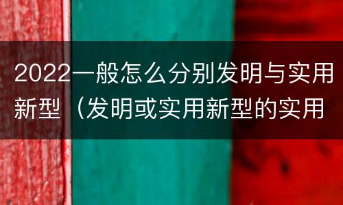 2022一般怎么分别发明与实用新型（发明或实用新型的实用性）