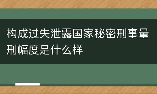 构成过失泄露国家秘密刑事量刑幅度是什么样