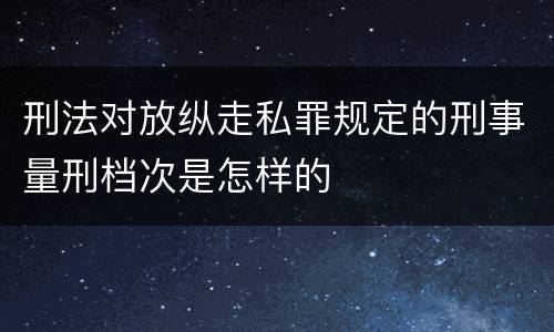 刑法对放纵走私罪规定的刑事量刑档次是怎样的