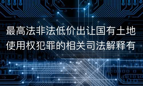 最高法非法低价出让国有土地使用权犯罪的相关司法解释有哪些内容