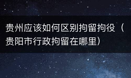 贵州应该如何区别拘留拘役（贵阳市行政拘留在哪里）