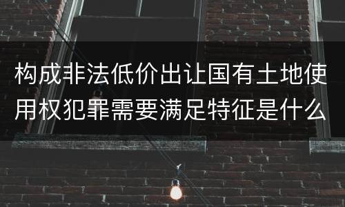 构成非法低价出让国有土地使用权犯罪需要满足特征是什么