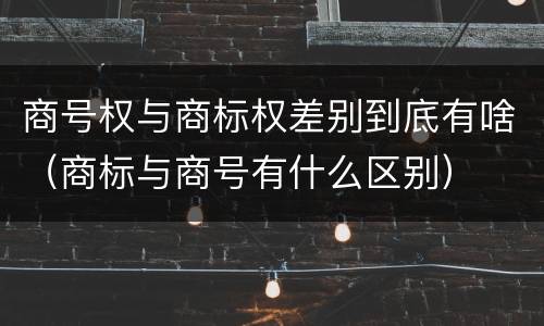 商号权与商标权差别到底有啥（商标与商号有什么区别）