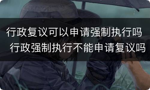 行政复议可以申请强制执行吗 行政强制执行不能申请复议吗