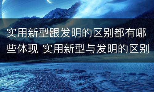 实用新型跟发明的区别都有哪些体现 实用新型与发明的区别有哪些