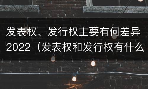 发表权、发行权主要有何差异2022（发表权和发行权有什么区别）