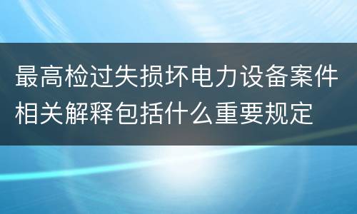 最高检过失损坏电力设备案件相关解释包括什么重要规定