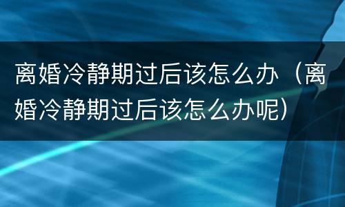 离婚冷静期过后该怎么办（离婚冷静期过后该怎么办呢）