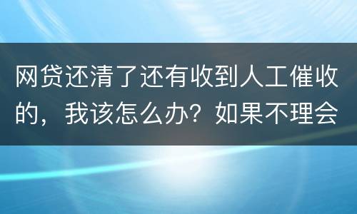 网贷还清了还有收到人工催收的，我该怎么办？如果不理会会不会爆通讯录