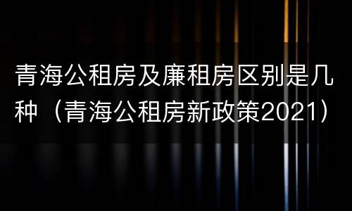 青海公租房及廉租房区别是几种（青海公租房新政策2021）