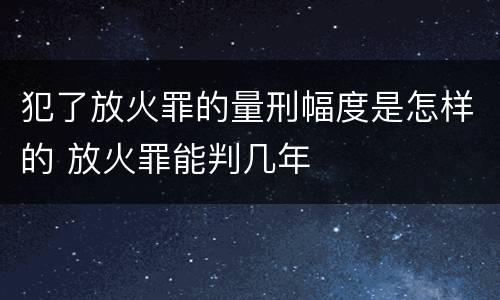 犯了放火罪的量刑幅度是怎样的 放火罪能判几年