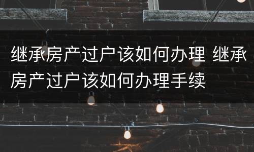 继承房产过户该如何办理 继承房产过户该如何办理手续