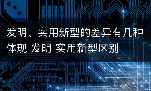 发明、实用新型的差异有几种体现 发明 实用新型区别