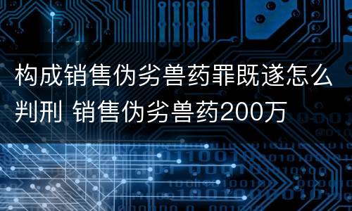 构成销售伪劣兽药罪既遂怎么判刑 销售伪劣兽药200万