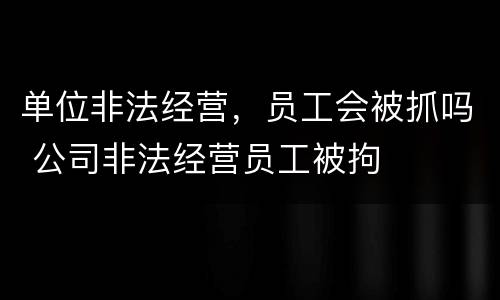 单位非法经营，员工会被抓吗 公司非法经营员工被拘