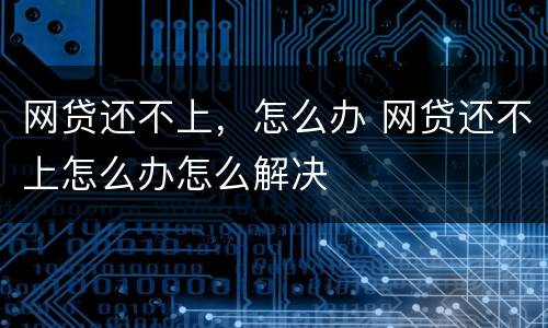 网贷还不上，怎么办 网贷还不上怎么办怎么解决