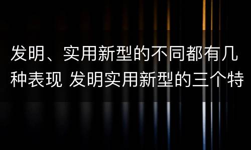 发明、实用新型的不同都有几种表现 发明实用新型的三个特点