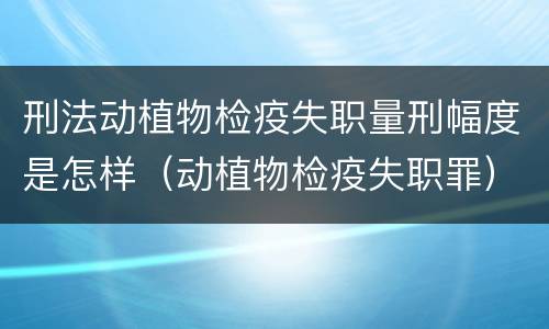 刑法动植物检疫失职量刑幅度是怎样（动植物检疫失职罪）