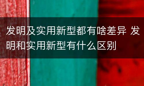 发明及实用新型都有啥差异 发明和实用新型有什么区别