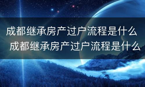 成都继承房产过户流程是什么 成都继承房产过户流程是什么样的