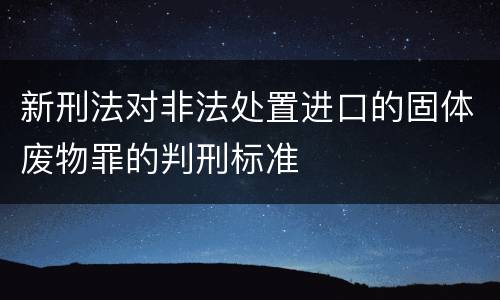 新刑法对非法处置进口的固体废物罪的判刑标准