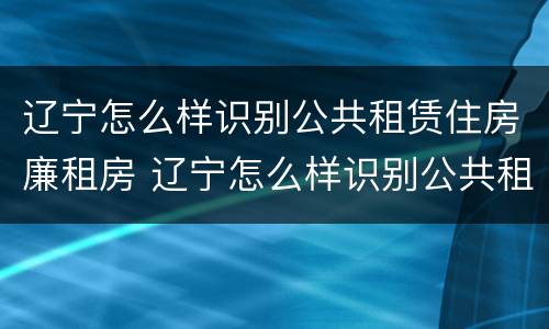 辽宁怎么样识别公共租赁住房廉租房 辽宁怎么样识别公共租赁住房廉租房呢