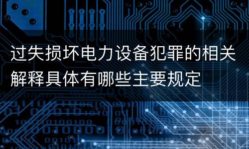 过失损坏电力设备犯罪的相关解释具体有哪些主要规定