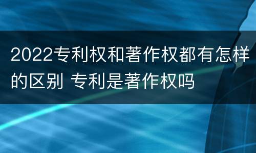 2022专利权和著作权都有怎样的区别 专利是著作权吗