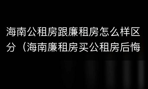 海南公租房跟廉租房怎么样区分（海南廉租房买公租房后悔了）