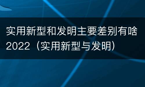 实用新型和发明主要差别有啥2022（实用新型与发明）