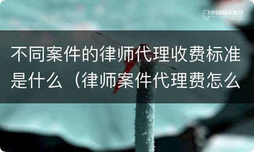 不同案件的律师代理收费标准是什么（律师案件代理费怎么算）