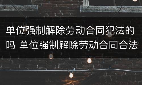 单位强制解除劳动合同犯法的吗 单位强制解除劳动合同合法吗?