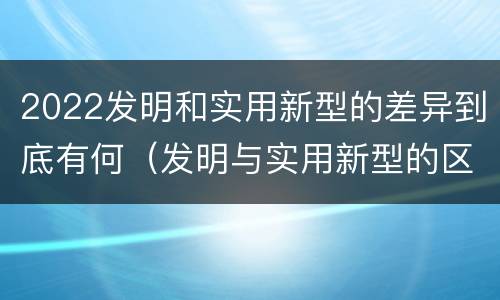 2022发明和实用新型的差异到底有何（发明与实用新型的区别）