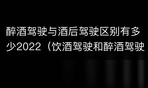 醉酒驾驶与酒后驾驶区别有多少2022（饮酒驾驶和醉酒驾驶的界限）