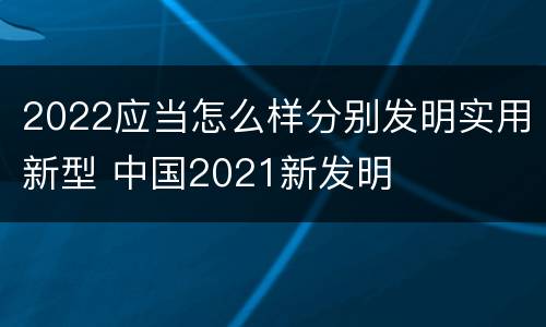 2022应当怎么样分别发明实用新型 中国2021新发明