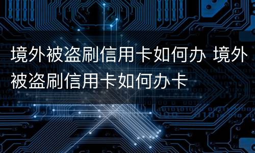 境外被盗刷信用卡如何办 境外被盗刷信用卡如何办卡