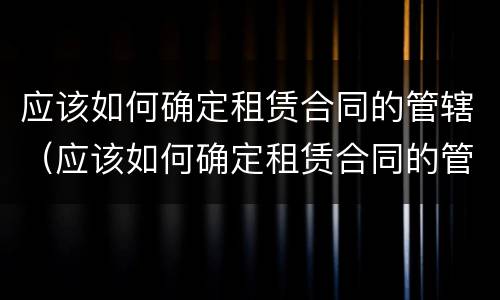 应该如何确定租赁合同的管辖（应该如何确定租赁合同的管辖权）