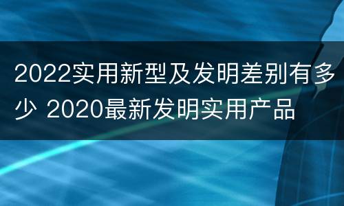 2022实用新型及发明差别有多少 2020最新发明实用产品