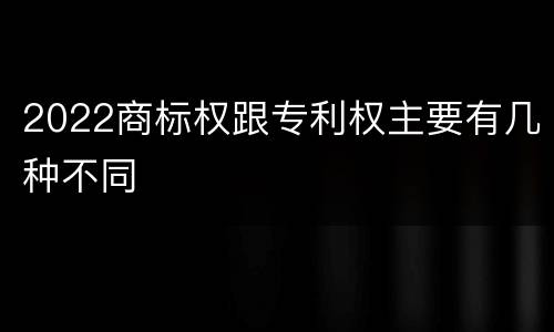 2022商标权跟专利权主要有几种不同